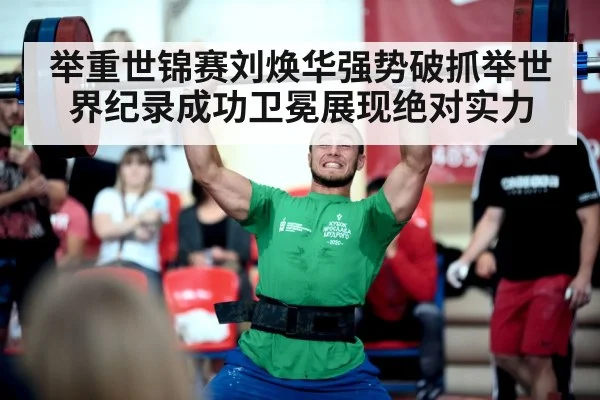 举重世锦赛刘焕华强势破抓举世界纪录成功卫冕展现绝对实力