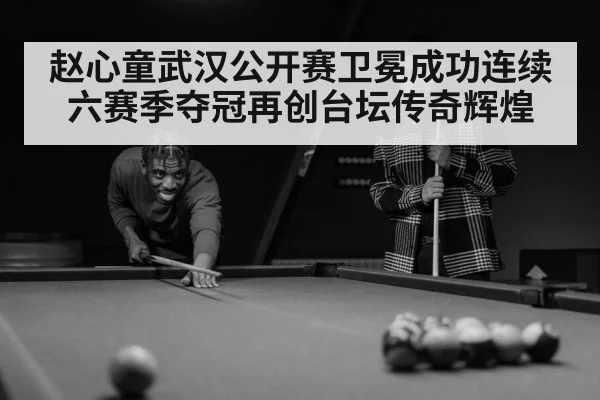 赵心童武汉公开赛卫冕成功连续六赛季夺冠再创台坛传奇辉煌