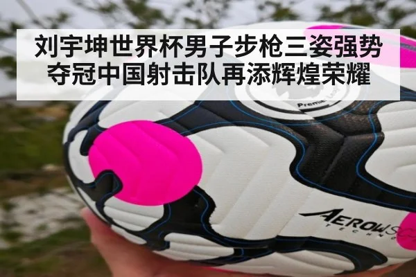 刘宇坤世界杯男子步枪三姿强势夺冠中国射击队再添辉煌荣耀
