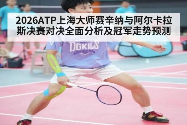2026ATP上海大师赛辛纳与阿尔卡拉斯决赛对决全面分析及冠军走势预测