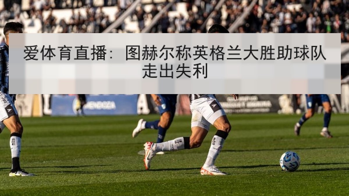 爱体育直播: 图赫尔称英格兰大胜助球队走出失利 爱体育直播: 图赫尔称英格兰大胜助球队走出失利